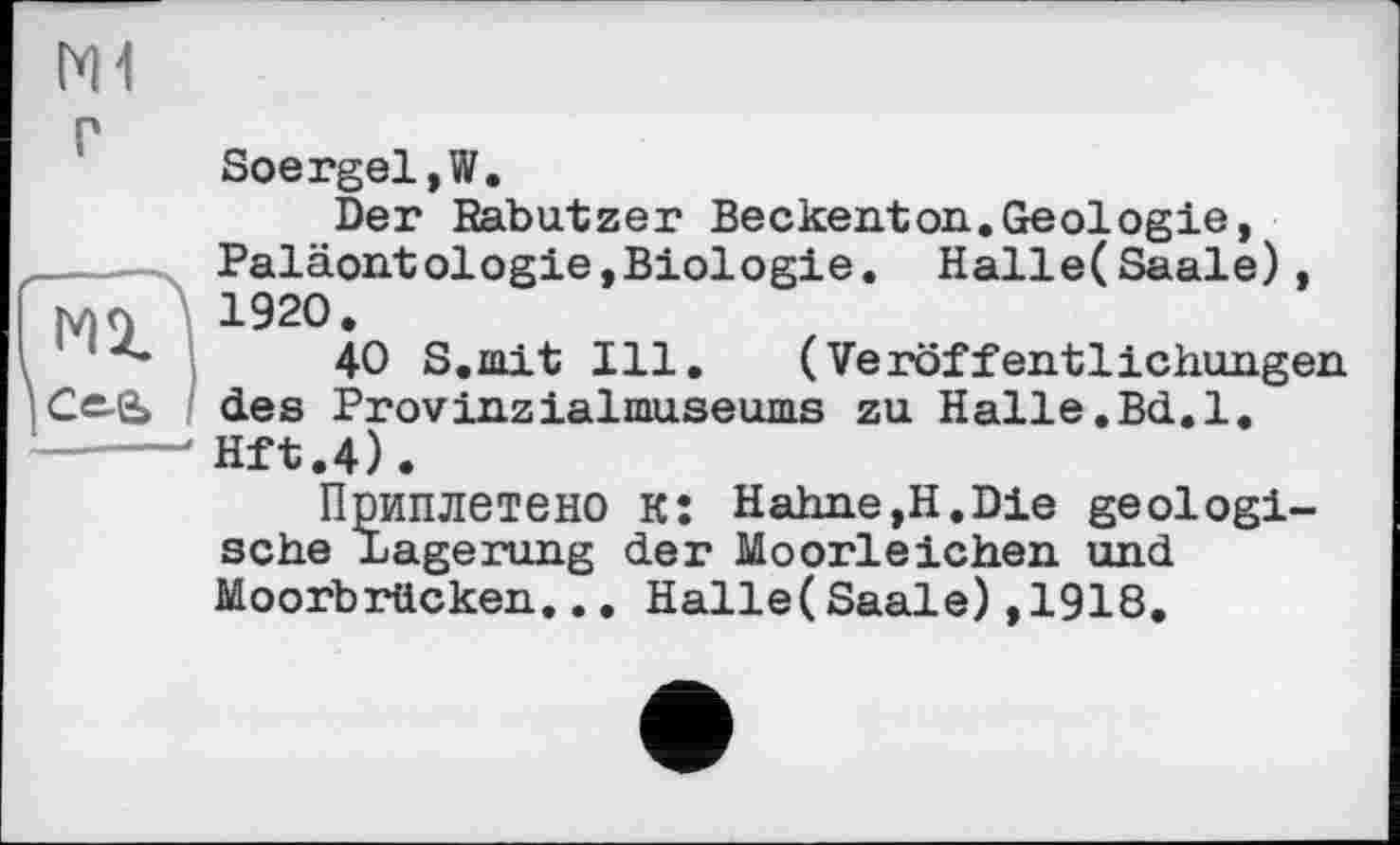 ﻿
Гїїі
Soergel,W.
Der Rabutzer Beckenton.Geologie, Paläontologie,Biologie. Halle(Saale), 1920.
40 S.mit Ill, (Veröffentlichungen des Provinzialmuseums zu Halle.Bd.1. Hft.4).
Приплетено K: Hahne,H.Die geologische Lagerung der Moorleichen und Moorbrücken... Halle(Saale),1918.